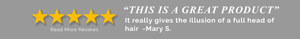 5 star Customer Review: This is a great product. It really gives the illusion of a full head of hair - Mary S.