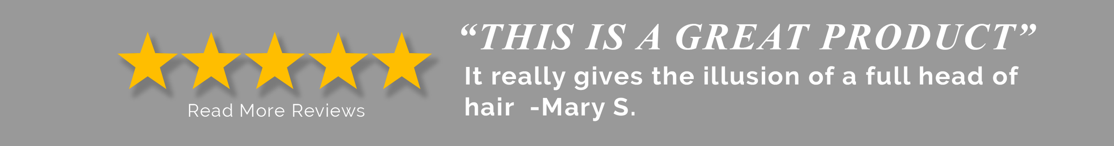 5 star Customer Review: This is a great product. It really gives the illusion of a full head of hair - Mary S.